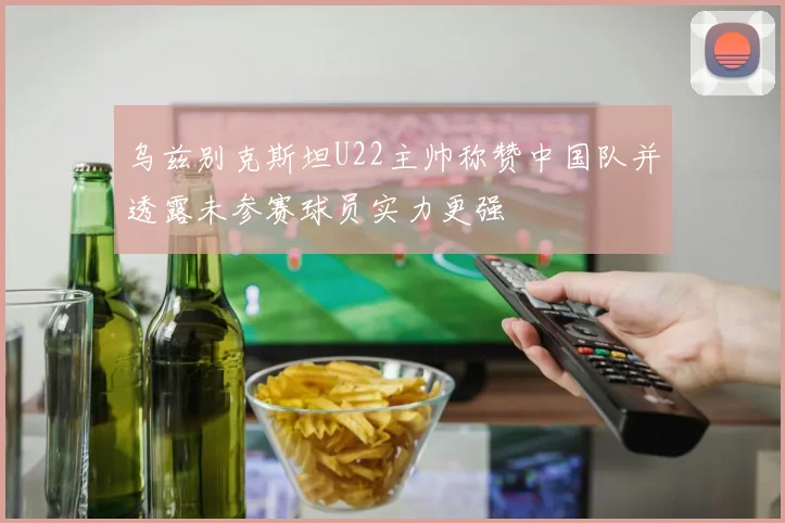 乌兹别克斯坦U22主帅称赞中国队并透露未参赛球员实力更强