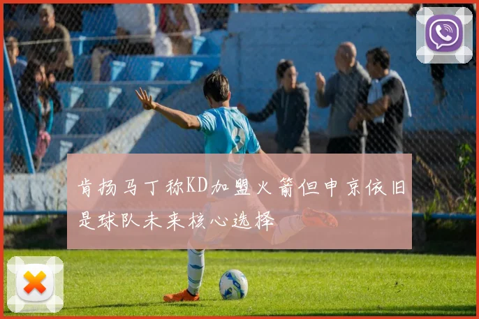 肯扬马丁称KD加盟火箭但申京依旧是球队未来核心选择