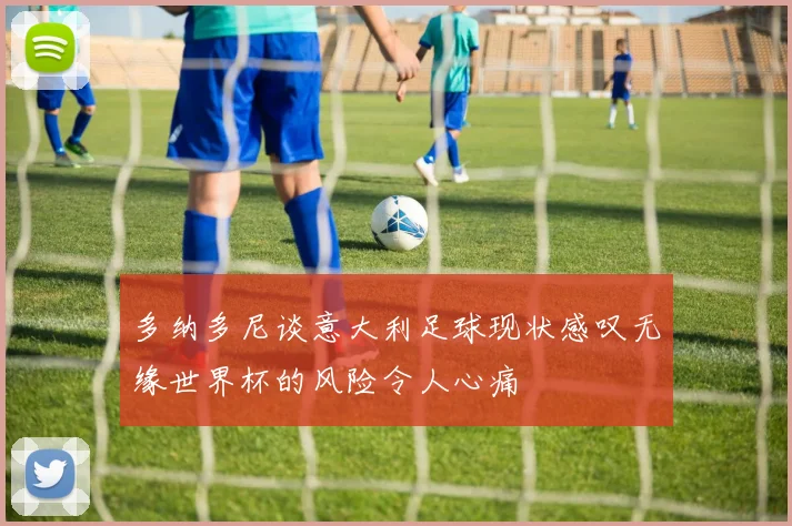 多纳多尼谈意大利足球现状感叹无缘世界杯的风险令人心痛
