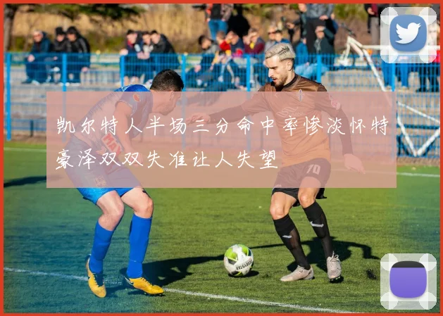 凯尔特人半场三分命中率惨淡怀特豪泽双双失准让人失望