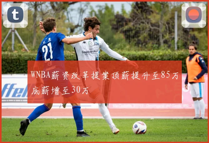 WNBA薪资改革提案顶薪提升至85万底薪增至30万