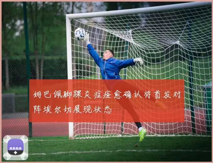 姆巴佩脚踝炎症痊愈确认将首发对阵埃尔切展现状态