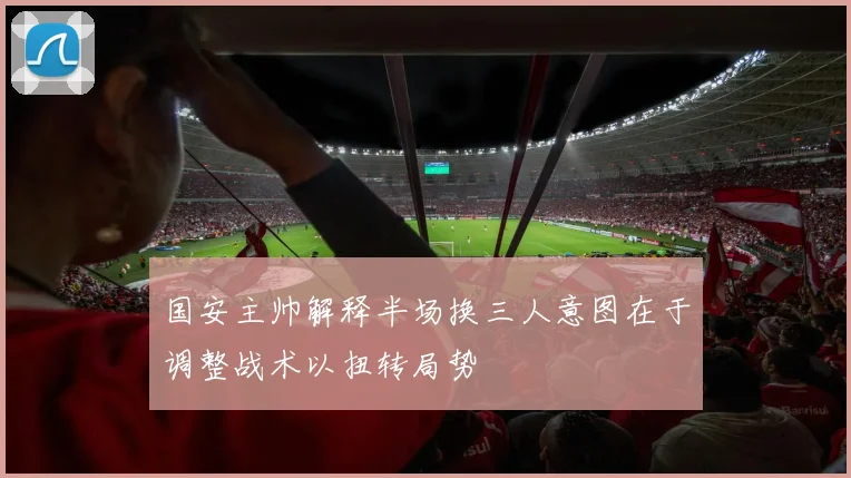国安主帅解释半场换三人意图在于调整战术以扭转局势