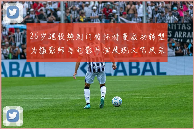 26岁退役热刺门将怀特曼成功转型为摄影师与电影导演展现文艺风采