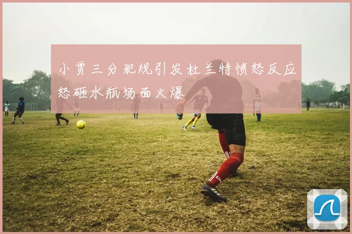 小贾三分犯规引发杜兰特愤怒反应怒砸水瓶场面火爆