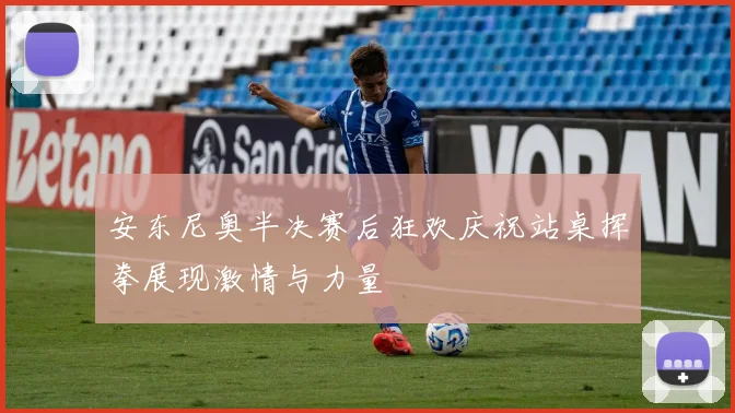 安东尼奥半决赛后狂欢庆祝站桌挥拳展现激情与力量
