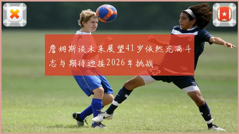 詹姆斯谈未来展望41岁依然充满斗志与期待迎接2026年挑战