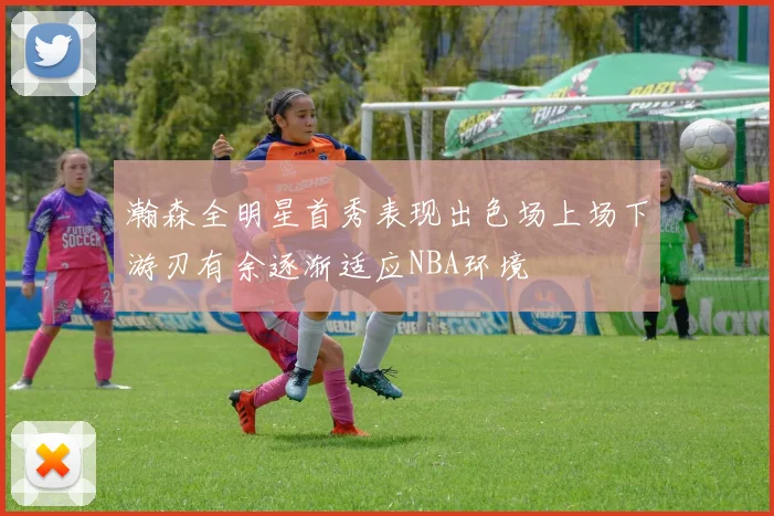 瀚森全明星首秀表现出色场上场下游刃有余逐渐适应NBA环境