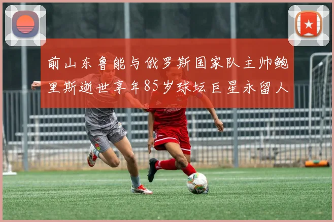 前山东鲁能与俄罗斯国家队主帅鲍里斯逝世享年85岁球坛巨星永留人间