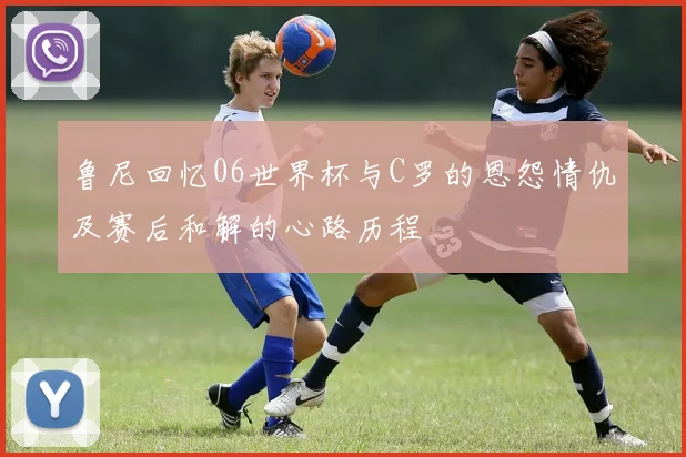 鲁尼回忆06世界杯与C罗的恩怨情仇及赛后和解的心路历程