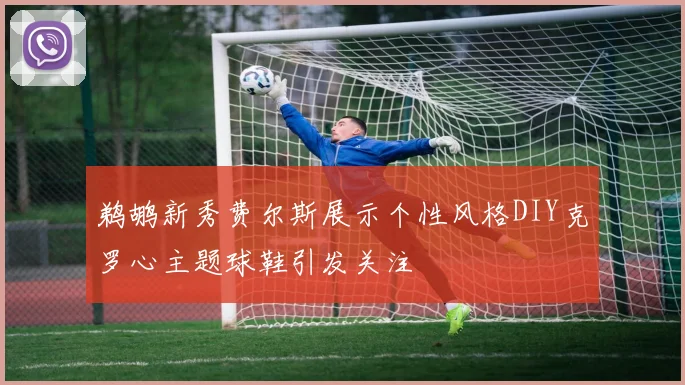鹈鹕新秀费尔斯展示个性风格DIY克罗心主题球鞋引发关注
