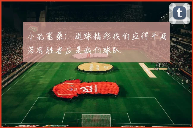 小孔塞桑：进球精彩我们应得平局若有胜者应是我们球队