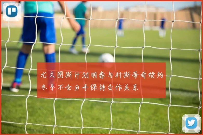 尤文图斯计划明春与科斯蒂奇续约冬季不会分手保持合作关系