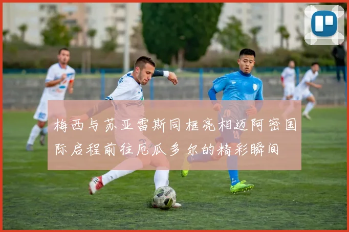 梅西与苏亚雷斯同框亮相迈阿密国际启程前往厄瓜多尔的精彩瞬间