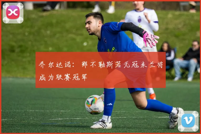 乔尔达诺：那不勒斯若无冠米兰将成为联赛冠军