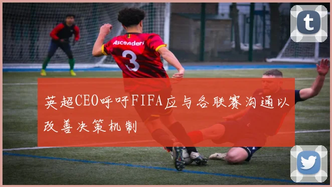 英超CEO呼吁FIFA应与各联赛沟通以改善决策机制