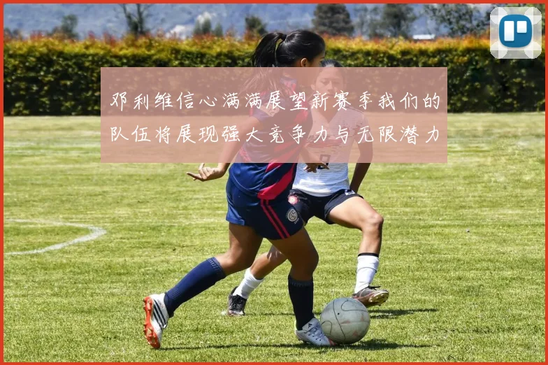 邓利维信心满满展望新赛季我们的队伍将展现强大竞争力与无限潜力