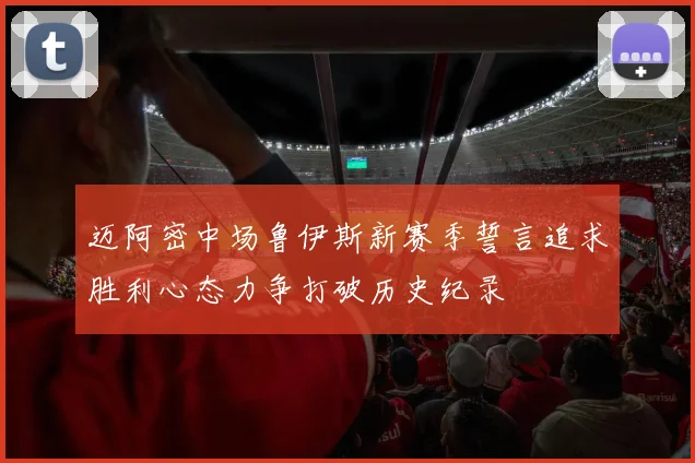 迈阿密中场鲁伊斯新赛季誓言追求胜利心态力争打破历史纪录