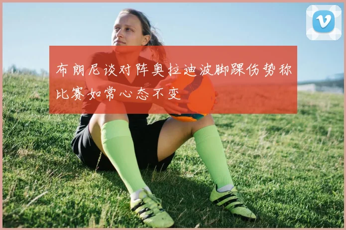布朗尼谈对阵奥拉迪波脚踝伤势称比赛如常心态不变