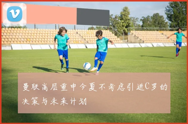 曼联高层重申今夏不考虑引进C罗的决策与未来计划