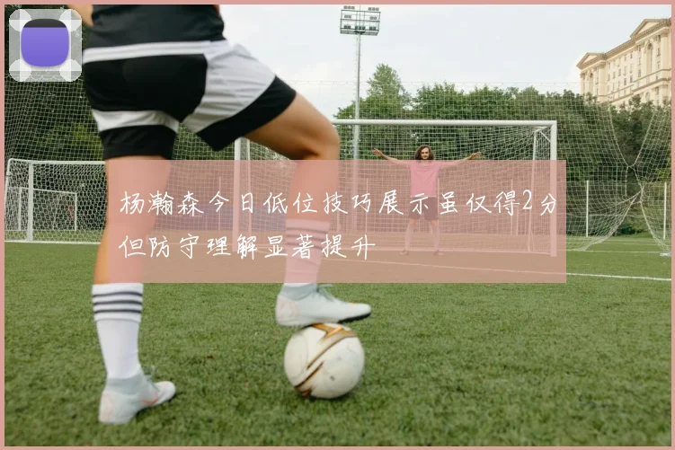 杨瀚森今日低位技巧展示虽仅得2分但防守理解显著提升
