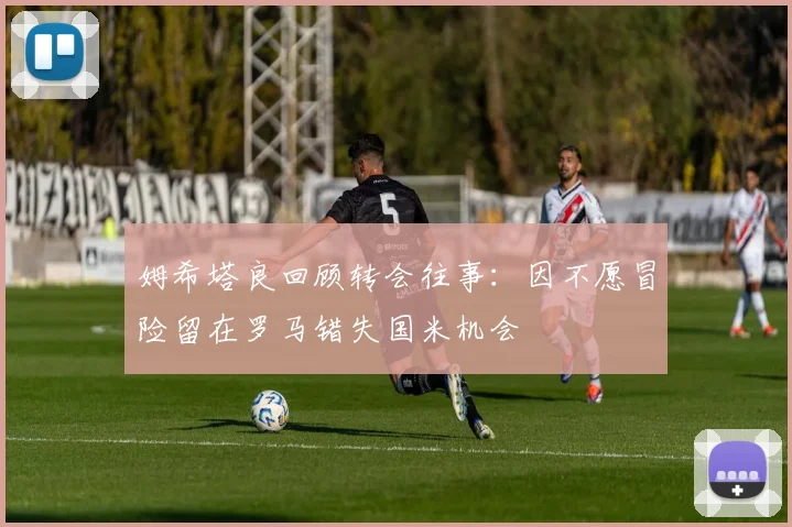姆希塔良回顾转会往事：因不愿冒险留在罗马错失国米机会
