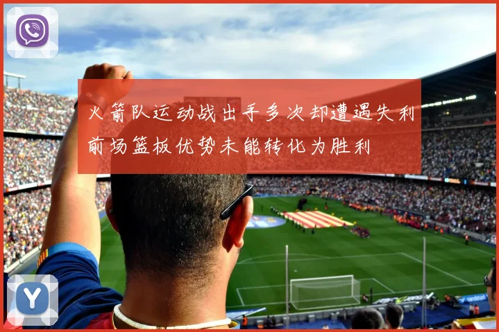 火箭队运动战出手多次却遭遇失利前场篮板优势未能转化为胜利