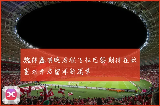 魏祥鑫明晚启程飞往巴黎期待在欧塞尔开启留洋新篇章