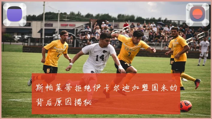 斯帕莱蒂拒绝伊卡尔迪加盟国米的背后原因揭秘