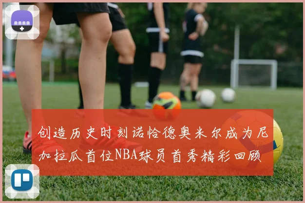 创造历史时刻诺恰德奥米尔成为尼加拉瓜首位NBA球员首秀精彩回顾