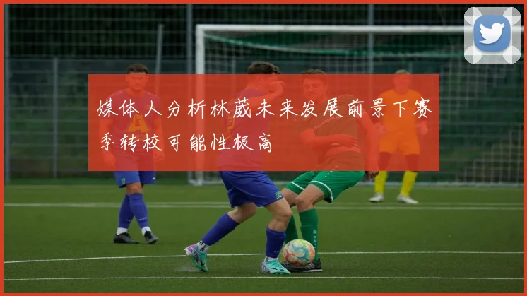 媒体人分析林葳未来发展前景下赛季转校可能性极高