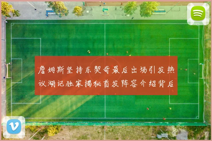 詹姆斯坚持东契奇最后出场引发热议湖记独家揭秘首发阵容介绍背后的故事