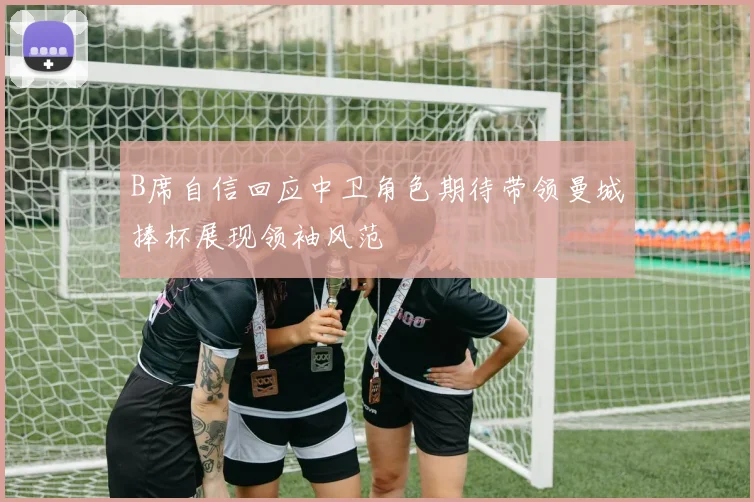 B席自信回应中卫角色期待带领曼城捧杯展现领袖风范