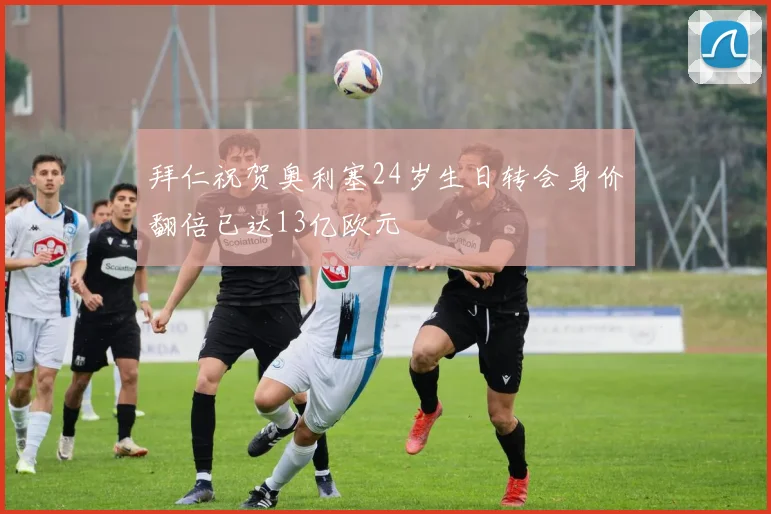 拜仁祝贺奥利塞24岁生日转会身价翻倍已达13亿欧元