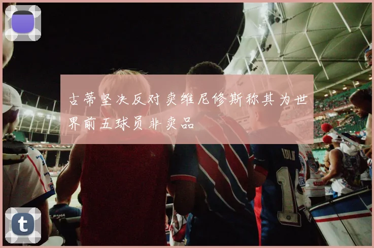古蒂坚决反对卖维尼修斯称其为世界前五球员非卖品