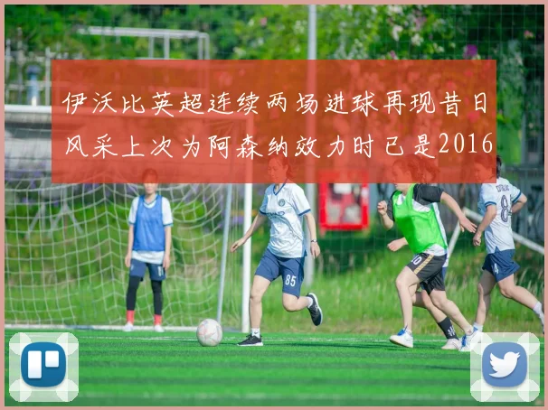 伊沃比英超连续两场进球再现昔日风采上次为阿森纳效力时已是2016年