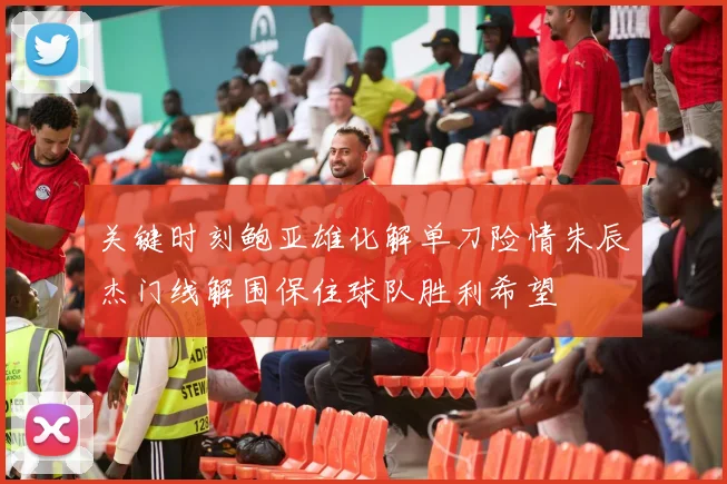 关键时刻鲍亚雄化解单刀险情朱辰杰门线解围保住球队胜利希望