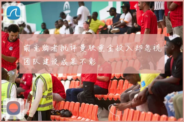 前竞购者批评曼联重金投入却忽视团队建设成果不彰