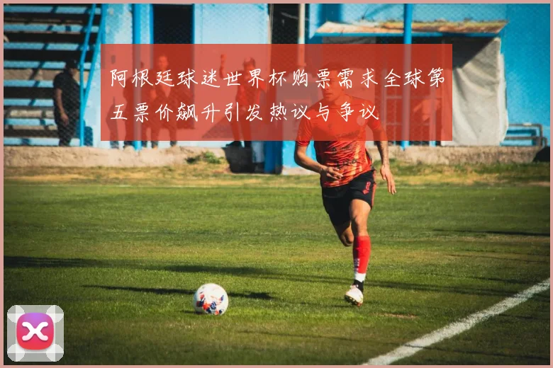 阿根廷球迷世界杯购票需求全球第五票价飙升引发热议与争议