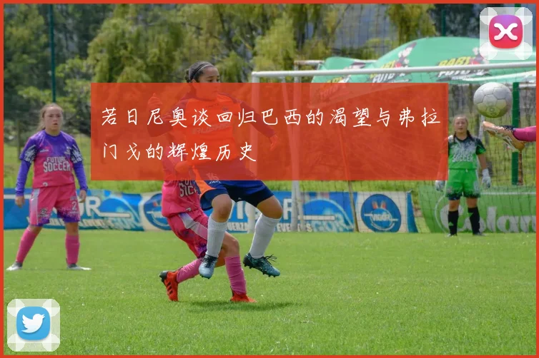 若日尼奥谈回归巴西的渴望与弗拉门戈的辉煌历史