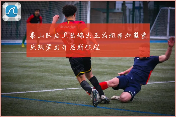 泰山队后卫岳瑞杰正式租借加盟重庆铜梁龙开启新征程