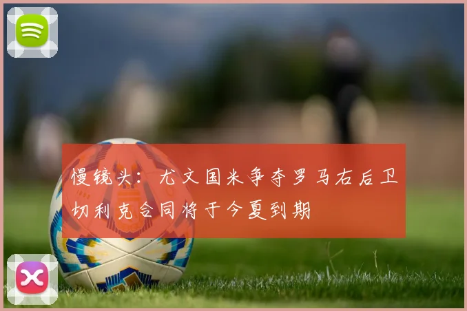 慢镜头：尤文国米争夺罗马右后卫切利克合同将于今夏到期