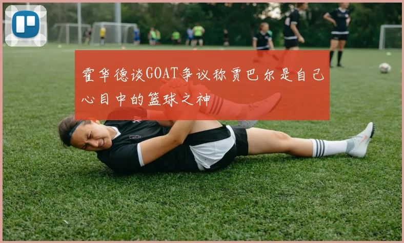 霍华德谈GOAT争议称贾巴尔是自己心目中的篮球之神
