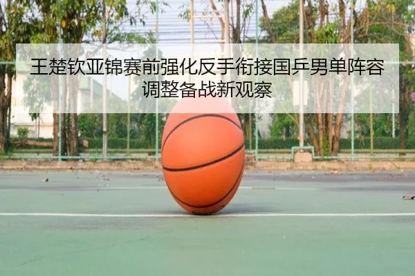 王楚钦亚锦赛前强化反手衔接国乒男单阵容调整备战新观察
