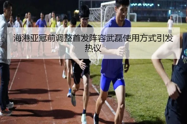 海港亚冠前调整首发阵容武磊使用方式引发热议（kaiyun）